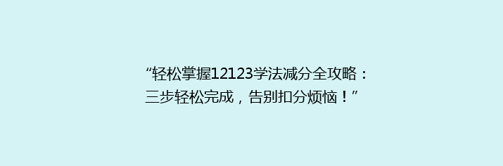 “轻松掌握12123学法减分全攻略：三步轻松完成，告别扣分烦恼！”