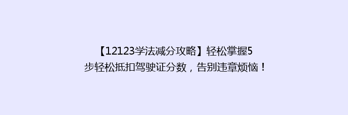 【12123学法减分攻略】轻松掌握5步轻松抵扣驾驶证分数，告别违章烦恼！