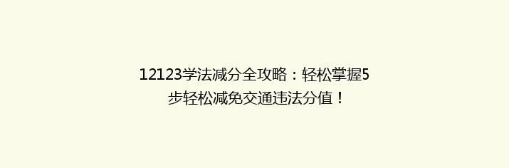 12123学法减分全攻略：轻松掌握5步轻松减免交通违法分值！