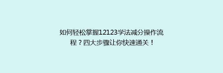 如何轻松掌握12123学法减分操作流程？四大步骤让你快速通关！
