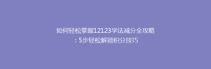 如何轻松掌握12123学法减分全攻略：5步轻松解锁积分技巧