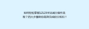 如何轻松掌握12123学法减分操作流程？四大步骤助你高效完成积分抵扣！