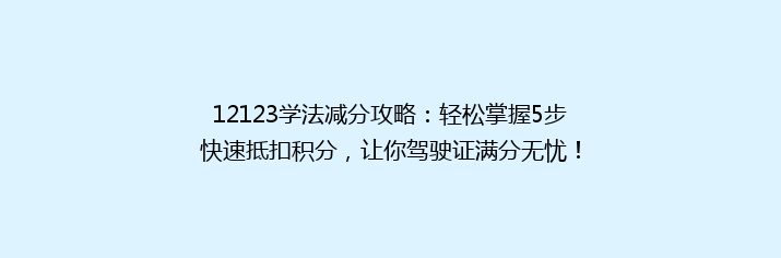 12123学法减分攻略：轻松掌握5步快速抵扣积分，让你驾驶证满分无忧！
