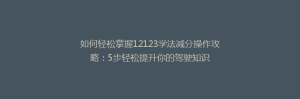 如何轻松掌握12123学法减分操作攻略:5步轻松提升你的驾驶知识