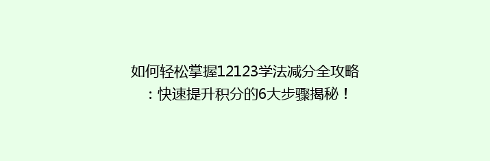 如何轻松掌握12123学法减分全攻略：快速提升积分的6大步骤揭秘！