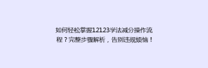 如何轻松掌握12123学法减分操作流程?完整步骤解析,告别违规烦恼!