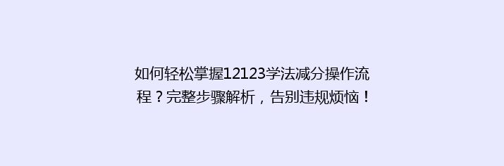 如何轻松掌握12123学法减分操作流程？完整步骤解析，告别违规烦恼！