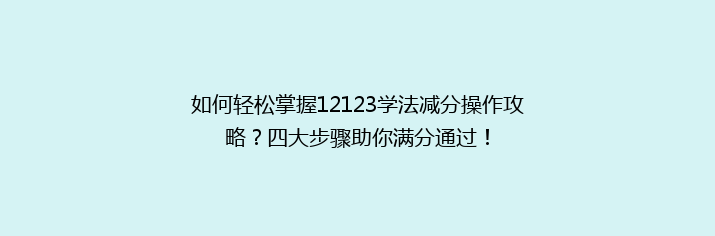 如何轻松掌握12123学法减分操作攻略？四大步骤助你满分通过！