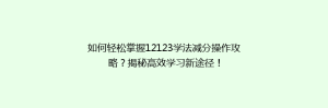 如何轻松掌握12123学法减分操作攻略?揭秘高效学习新途径!